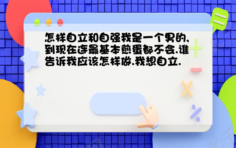 怎样自立和自强我是一个男的,到现在连最基本煎蛋都不会.谁告诉我应该怎样做.我想自立.