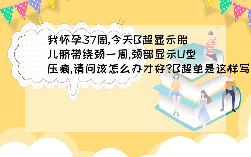 我怀孕37周,今天B超显示胎儿脐带绕颈一周,颈部显示U型压痕,请问该怎么办才好?B超单是这样写的：耻骨联合上宫腔内见一胎头强光环回声,双顶径9.0CM,约37周,脑中线居中,两侧对称,胎心搏动规