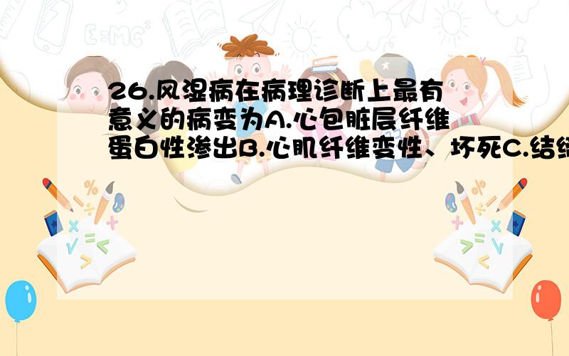 26.风湿病在病理诊断上最有意义的病变为A.心包脏层纤维蛋白性渗出B.心肌纤维变性、坏死C.结缔组织内Aschoff小体形成D.炎细胞浸润E.结缔组织基质黏液变性27.胃溃疡病的病变部位最常见于A.胃