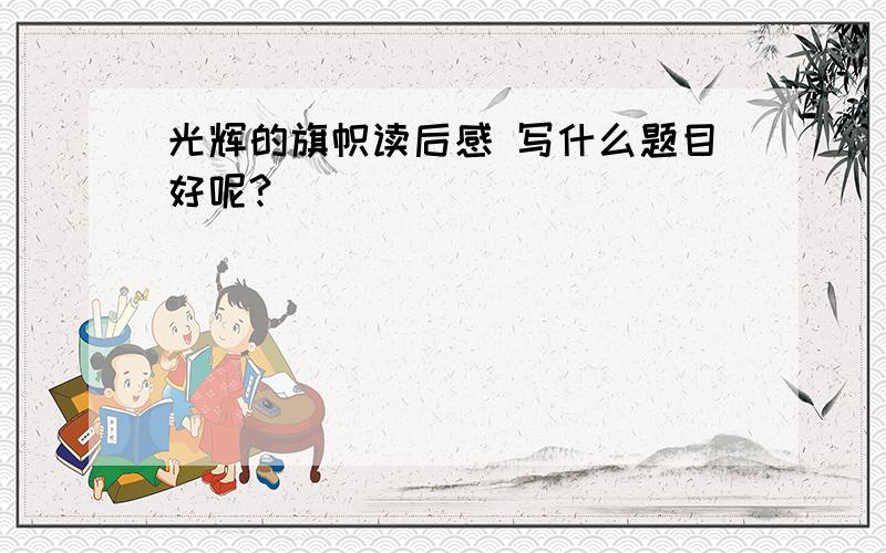 光辉的旗帜读后感 写什么题目好呢?