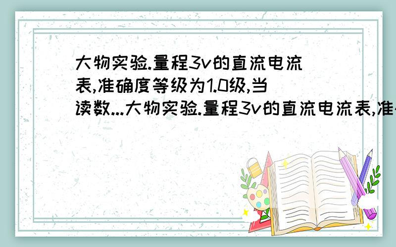 大物实验.量程3v的直流电流表,准确度等级为1.0级,当读数...大物实验.量程3v的直流电流表,准确度等级为1.0级,当读数为2.624v时,其误差为多少?如果是一次测量,那么应该怎样表达?加减乘除谁不