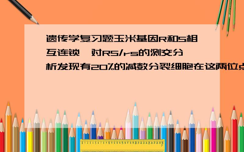 遗传学复习题玉米基因R和S相互连锁,对RS/rs的测交分析发现有20%的减数分裂细胞在这两位点间发生了一次交叉,其余80%的减数分裂细胞在这两位点间没有发生交叉,请回答得到RS/rs基因型的比例