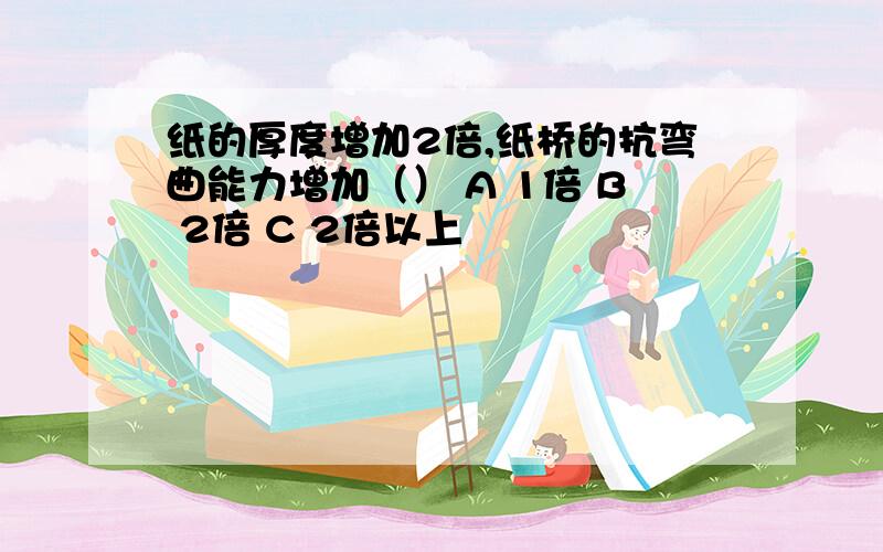 纸的厚度增加2倍,纸桥的抗弯曲能力增加（） A 1倍 B 2倍 C 2倍以上