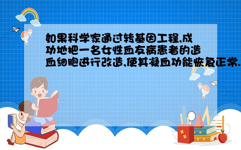 如果科学家通过转基因工程,成功地把一名女性血友病患者的造血细胞进行改造,使其凝血功能恢复正常.那么,她后来所生的儿子中：（ ）A．全部正常 B．一半正常 C．全部有病 D．不能确定为