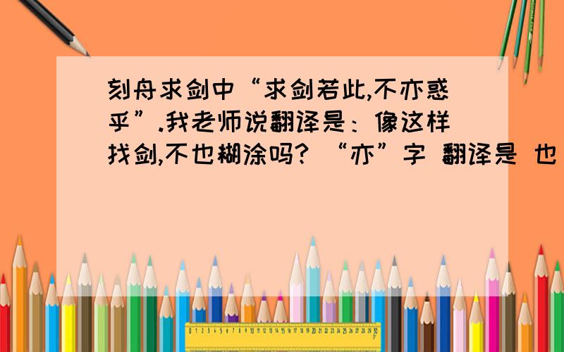 刻舟求剑中“求剑若此,不亦惑乎”.我老师说翻译是：像这样找剑,不也糊涂吗? “亦”字 翻译是 也 吗我们语文老师是高级语文老师不知道对不对 请特级语文老师分析下这个“亦”字,到底怎