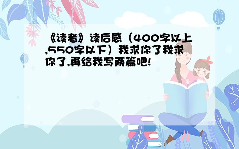 《读者》读后感（400字以上,550字以下）我求你了我求你了,再给我写两篇吧!