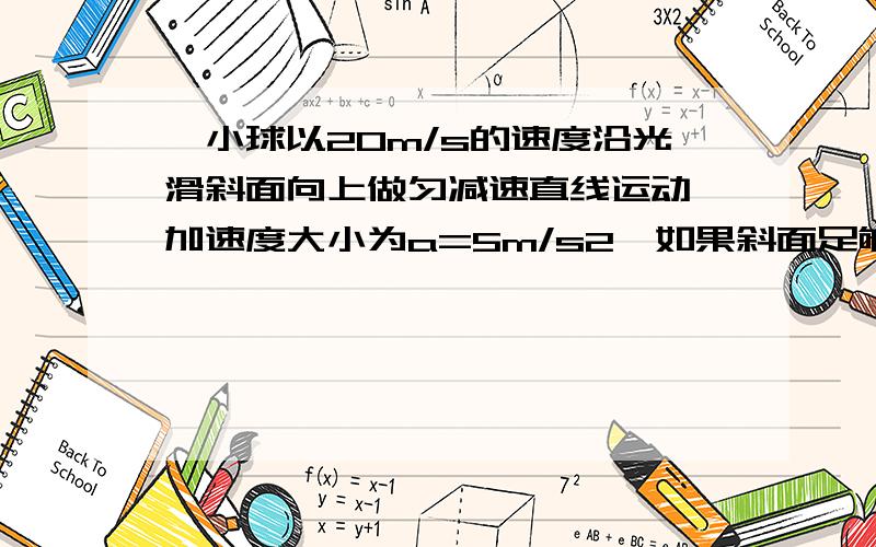 一小球以20m/s的速度沿光滑斜面向上做匀减速直线运动,加速度大小为a=5m/s2,如果斜面足够长,那么6s小球的速度及6s内位移为多少?（上滑下滑过程加速度大小均为5m/s2）