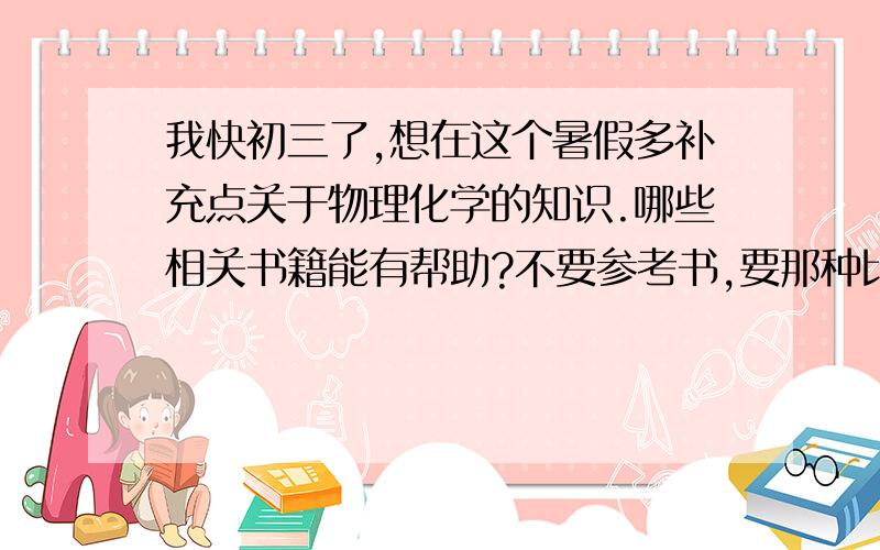 我快初三了,想在这个暑假多补充点关于物理化学的知识.哪些相关书籍能有帮助?不要参考书,要那种比如《时间简史》之类的.