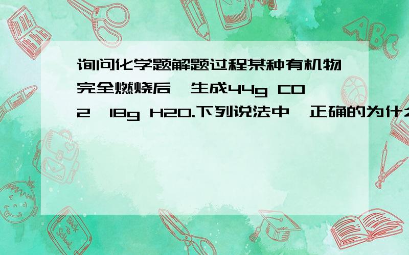 询问化学题解题过程某种有机物完全燃烧后,生成44g CO2、18g H2O.下列说法中,正确的为什么是：该有机物分子中C、H原子个数比为1:2?欢迎知道的人回答~~~~~不知道的请勿回答~~~~~