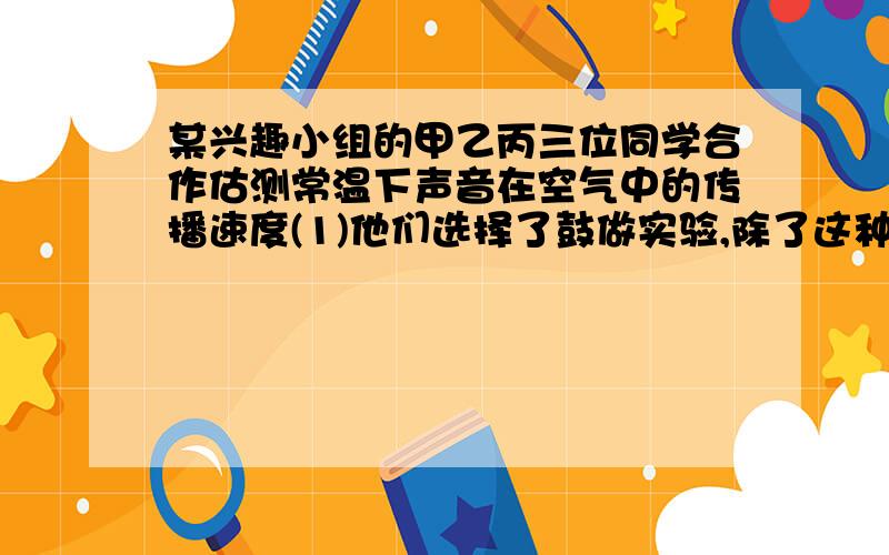 某兴趣小组的甲乙丙三位同学合作估测常温下声音在空气中的传播速度(1)他们选择了鼓做实验,除了这种器材外,这少还需要的实验器材是___和____.(2)甲负责敲鼓、乙负责计时、丙负责听声.实