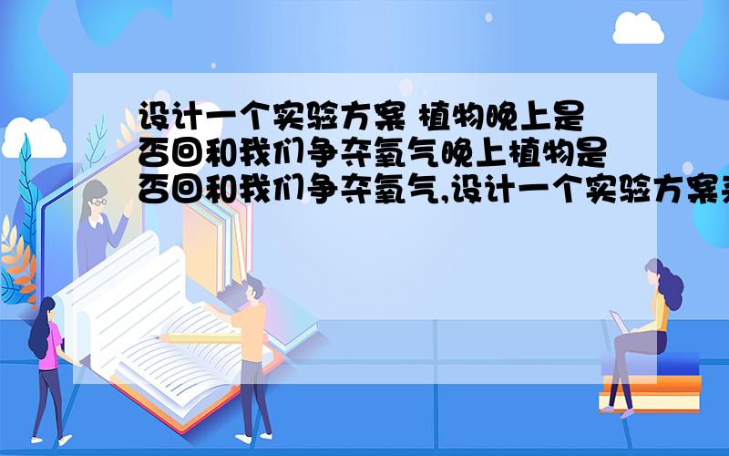 设计一个实验方案 植物晚上是否回和我们争夺氧气晚上植物是否回和我们争夺氧气,设计一个实验方案来证明要有实验过程