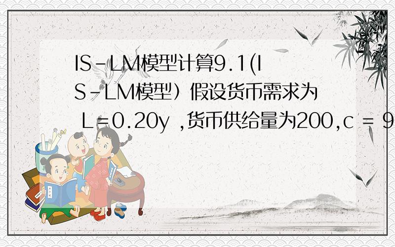 IS-LM模型计算9.1(IS-LM模型）假设货币需求为 L＝0.20y ,货币供给量为200,c = 90 + 0.8yd,t=50,i=140-5r,g=50.a.求 IS 与 LM 方程.b.求均衡收入与利率.c.如果政府购买支出增加50,新的均衡收入与利率各为多少?.