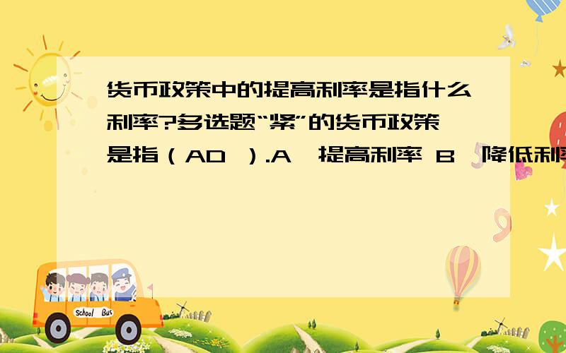 货币政策中的提高利率是指什么利率?多选题“紧”的货币政策是指（AD ）.A、提高利率 B、降低利率 C、放松信贷 D、收紧信贷 E、增加货币供应量这里的利率指的是什么利率,我看到有的人说