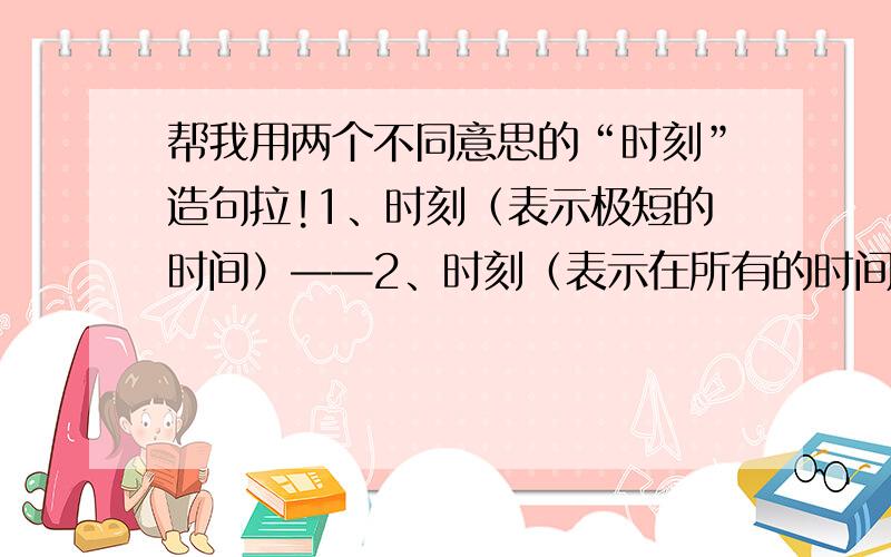 帮我用两个不同意思的“时刻”造句拉!1、时刻（表示极短的时间）——2、时刻（表示在所有的时间内）——