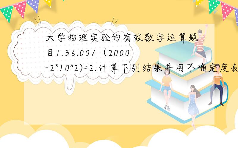 大学物理实验的有效数字运算题目1.36.00/（2000-2*10^2)=2.计算下列结果并用不确定度表示.N=h1/(h1-h2) h1=(45.51±0.02)cm h2=(12.20±0.02)cm谢啦,书上连个例题都没……