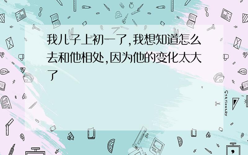 我儿子上初一了,我想知道怎么去和他相处,因为他的变化太大了