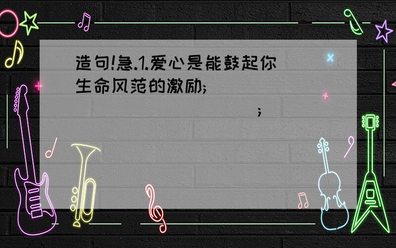 造句!急.1.爱心是能鼓起你生命风范的激励;________________;________________.2.什么是幸福?幸福是果园里果农望着压满枝头果实的满脸喜色,____________________;_______________________.3.生活如花,姹紫嫣红;_____