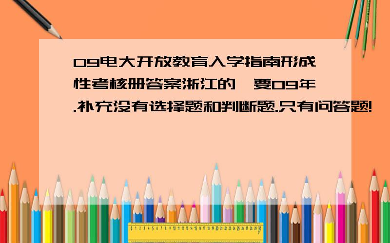 09电大开放教育入学指南形成性考核册答案浙江的,要09年.补充没有选择题和判断题.只有问答题!