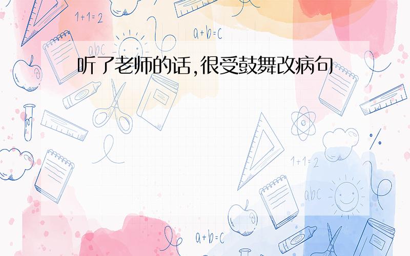 听了老师的话,很受鼓舞改病句