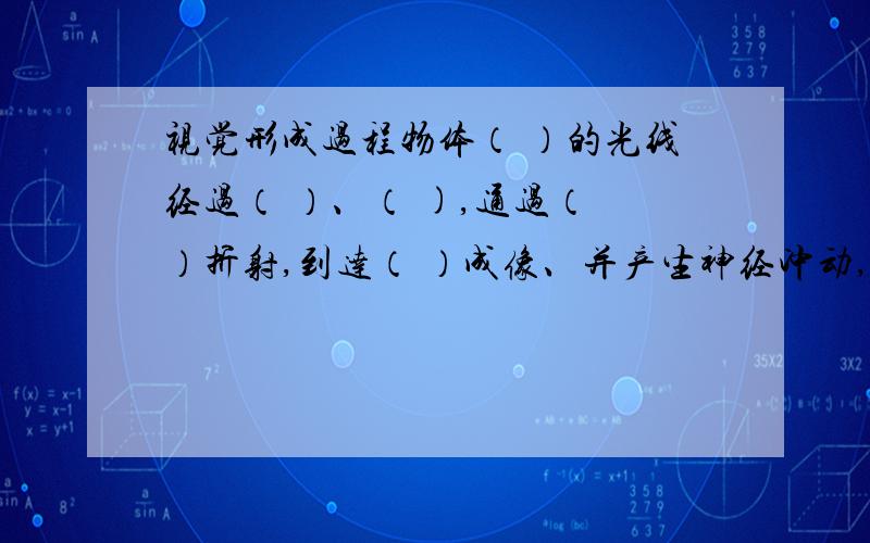 视觉形成过程物体（ ）的光线经过（ ）、（ ),通过（ ）折射,到达（ ）成像、并产生神经冲动,神经冲动经过（ ）传导到大脑皮层的（ )形成视觉.速速速!我们明天就要考试了!