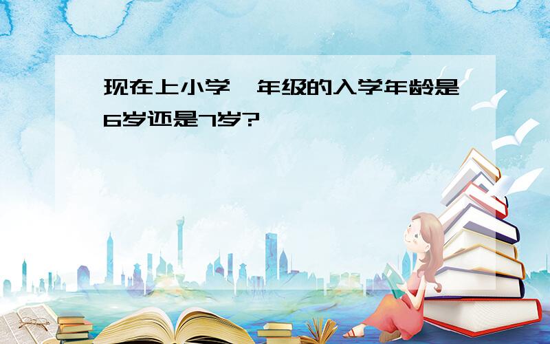 现在上小学一年级的入学年龄是6岁还是7岁?