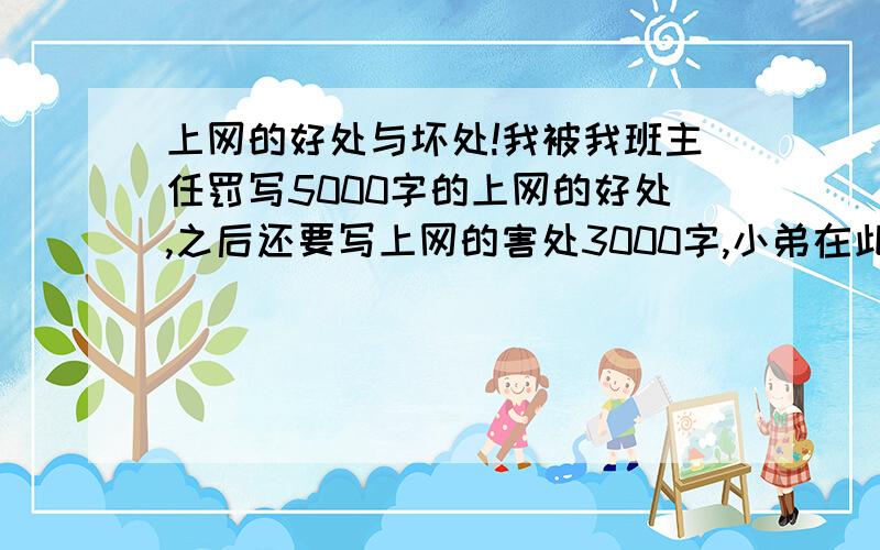 上网的好处与坏处!我被我班主任罚写5000字的上网的好处,之后还要写上网的害处3000字,小弟在此跪下了.我班主任他说不能一大堆废话啊,要是怎么写的话,那我还不给他罚重写.谁有办法啊.