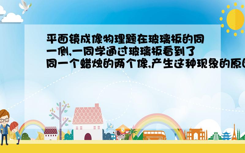 平面镜成像物理题在玻璃板的同一侧,一同学通过玻璃板看到了同一个蜡烛的两个像,产生这种现象的原因是什么?