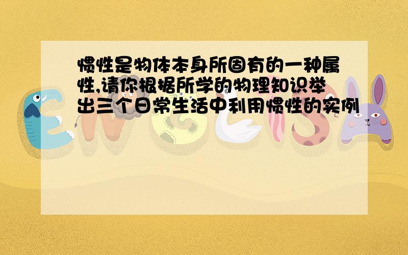 惯性是物体本身所固有的一种属性,请你根据所学的物理知识举出三个日常生活中利用惯性的实例