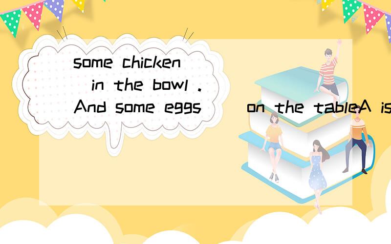 some chicken __in the bowl .And some eggs __on the tableA is,is B are,are C is,are Dare,isA is,is B are,are C is,are Dare,is 另:不可数名词能加are吗