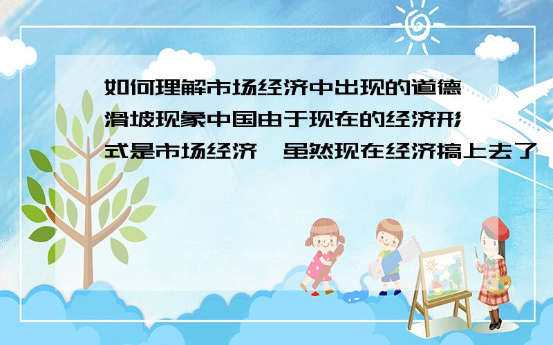 如何理解市场经济中出现的道德滑坡现象中国由于现在的经济形式是市场经济,虽然现在经济搞上去了,但是许多人的道德水平下降了.