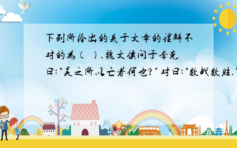 下列所给出的关于文章的理解不对的为（ ）.魏文侯问于李克曰:“吴之所以亡者何也?”对曰:“数战数胜.”文侯曰:“数战数胜,国之福也.其所以亡何也?”李克曰:“数战则民疲；数胜则主骄.