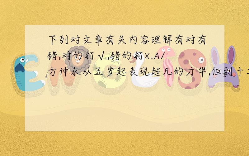 下列对文章有关内容理解有对有错,对的打√,错的打X.A/方仲永从五岁起表现超凡的才华,但到十二三岁的时候却并不突出了,到二十岁左右时才能衰竭,与普通人没有差别了.( ) B、方仲永刚开始