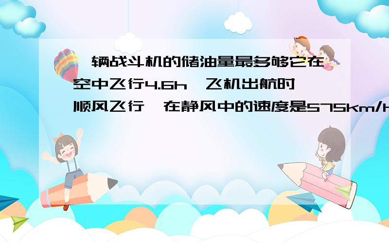 一辆战斗机的储油量最多够它在空中飞行4.6h,飞机出航时顺风飞行,在静风中的速度是575km/h,风速25km/h,这架飞机最多能飞出多远就应返回?