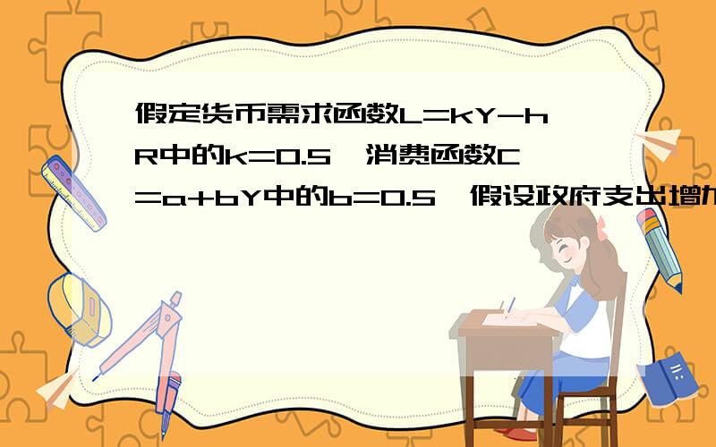 假定货币需求函数L=kY-hR中的k=0.5,消费函数C=a+bY中的b=0.5,假设政府支出增加10亿美元试问货币供给量（假定价格水平为1）要增加多少才能使利率保持不变?