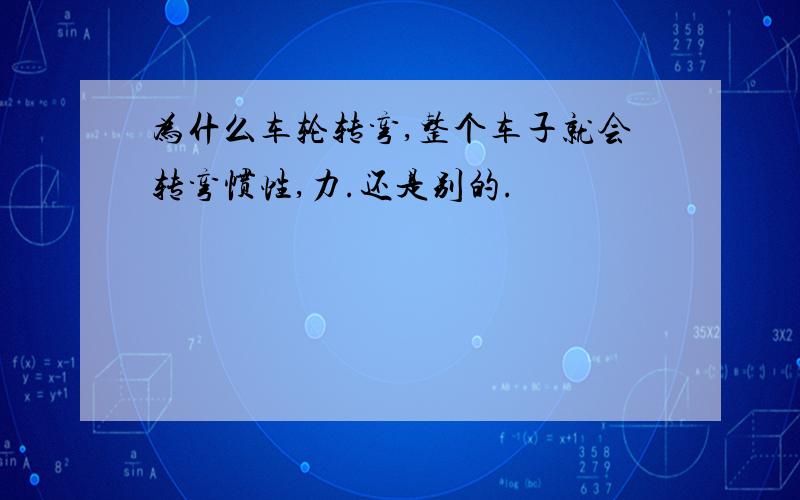 为什么车轮转弯,整个车子就会转弯惯性,力.还是别的.