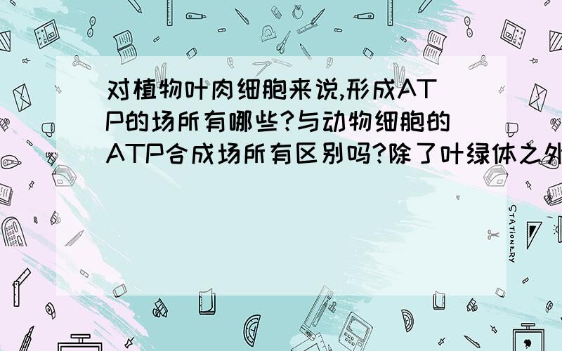 对植物叶肉细胞来说,形成ATP的场所有哪些?与动物细胞的ATP合成场所有区别吗?除了叶绿体之外?