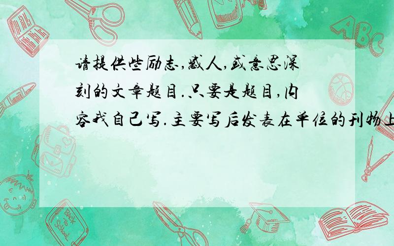 请提供些励志,感人,或意思深刻的文章题目.只要是题目,内容我自己写.主要写后发表在单位的刊物上.一般要积极向上的,比如下面这些已经写过：《微笑的力量》〈奔跑的人生〉,〈给自己一