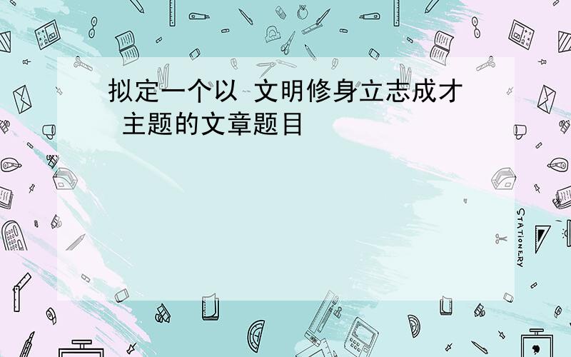 拟定一个以 文明修身立志成才 主题的文章题目