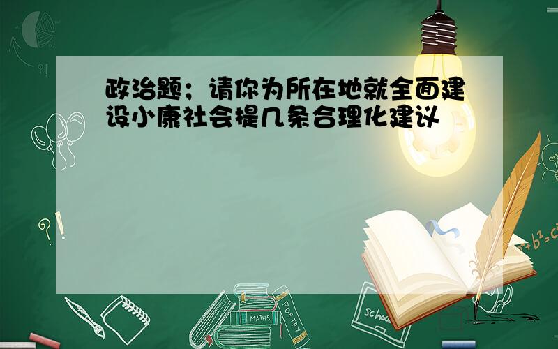 政治题；请你为所在地就全面建设小康社会提几条合理化建议