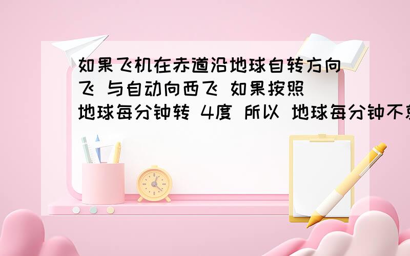 如果飞机在赤道沿地球自转方向飞 与自动向西飞 如果按照 地球每分钟转 4度 所以 地球每分钟不就移动 444千米吗 所以 不就改变了吗