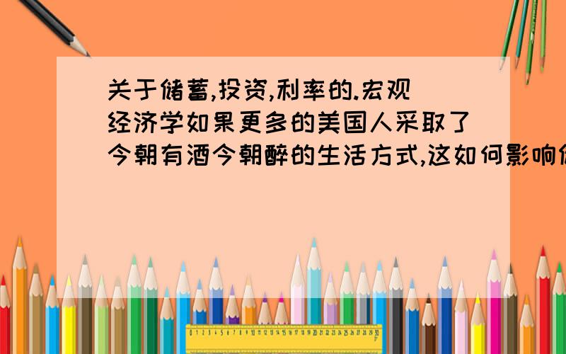 关于储蓄,投资,利率的.宏观经济学如果更多的美国人采取了今朝有酒今朝醉的生活方式,这如何影响储蓄,投资,和利率?