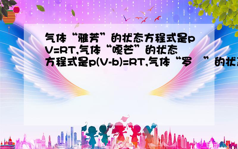 气体“雅芳”的状态方程式是pV=RT,气体“嘎芒”的状态方程式是p(V-b)=RT,气体“罗苳”的状态方程式是（p＋a／V²）V＝RT,假设三种气体有相同的分子量,且b＝0.05m³／㎏·mol,a＝4×100000Jm&sup