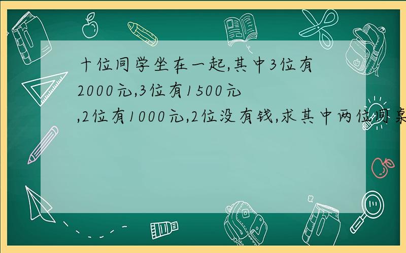 十位同学坐在一起,其中3位有2000元,3位有1500元,2位有1000元,2位没有钱,求其中两位同桌拥有钱之差的绝对值为1000元的概率,如果把人数扩大到一百倍呢!某校调查了高三年级1000位学生的家庭月平