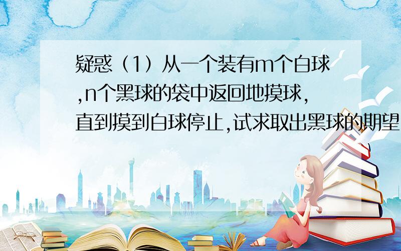 疑惑（1）从一个装有m个白球,n个黑球的袋中返回地摸球,直到摸到白球停止,试求取出黑球的期望（2）已知某商场一天来的顾客数X服从λ的泊松分布,而每个来到商场的顾客购物的概率为p,证明