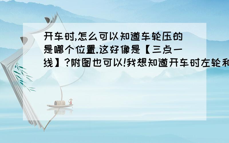 开车时,怎么可以知道车轮压的是哪个位置.这好像是【三点一线】?附图也可以!我想知道开车时左轮和右轮分别压的位置在哪儿,怎么看呢?不要说感觉多了就行,那是你在有驾照后才这么想的.