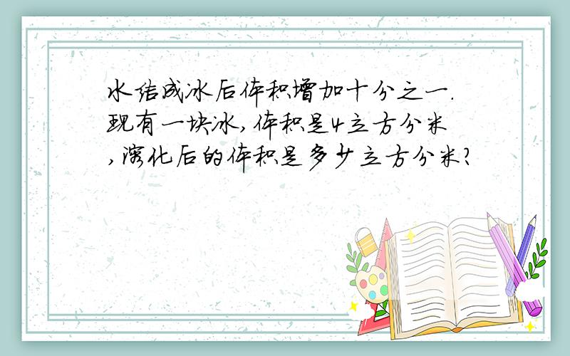 水结成冰后体积增加十分之一.现有一块冰,体积是4立方分米,溶化后的体积是多少立方分米?