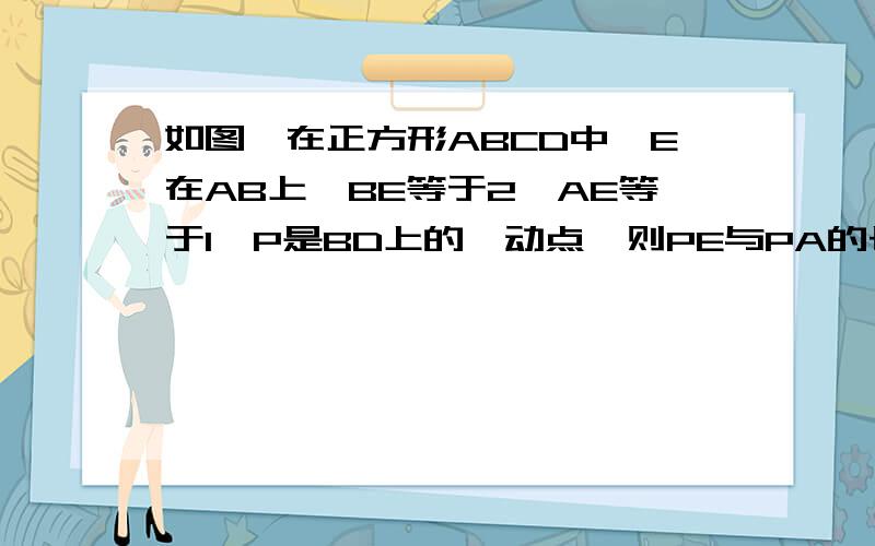 如图,在正方形ABCD中,E在AB上,BE等于2,AE等于1,P是BD上的一动点,则PE与PA的长度之和的最小值为?