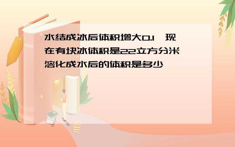 水结成冰后体积增大0.1,现在有块冰体积是22立方分米,溶化成水后的体积是多少