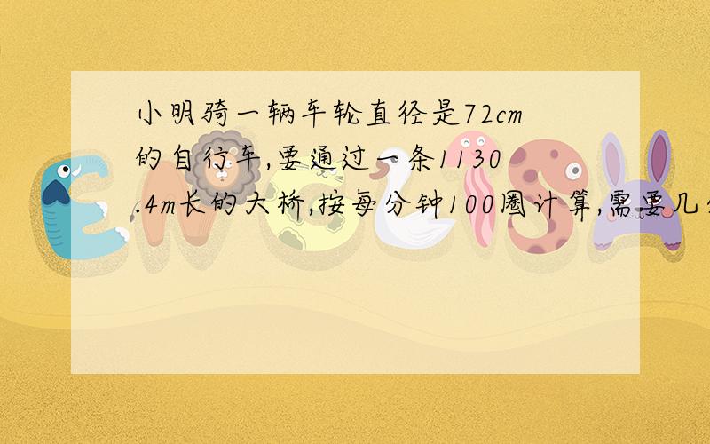 小明骑一辆车轮直径是72cm的自行车,要通过一条1130.4m长的大桥,按每分钟100圈计算,需要几分钟?（要有算式,