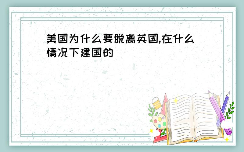 美国为什么要脱离英国,在什么情况下建国的